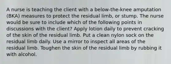 A nurse is teaching the client with a below-the-knee amputation (BKA) measures to protect the residual limb, or stump. The nurse would be sure to include which of the following points in discussions with the client? Apply lotion daily to prevent cracking of the skin of the residual limb. Put a clean nylon sock on the residual limb daily. Use a mirror to inspect all areas of the residual limb. Toughen the skin of the residual limb by rubbing it with alcohol.