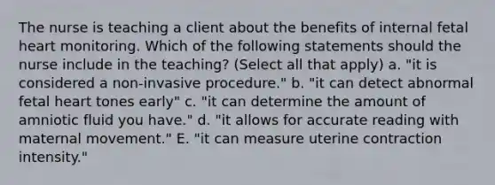 The nurse is teaching a client about the benefits of internal fetal heart monitoring. Which of the following statements should the nurse include in the teaching? (Select all that apply) a. "it is considered a non-invasive procedure." b. "it can detect abnormal fetal heart tones early" c. "it can determine the amount of amniotic fluid you have." d. "it allows for accurate reading with maternal movement." E. "it can measure uterine contraction intensity."