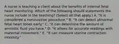 A nurse is teaching a client about the benefits of internal fetal heart monitoring. Which of the following should statements the nurse include in the teaching? (Select all that apply.) A. "It is considered a noninvasive procedure." B. "It can detect abnormal fetal heart tones early." C. "It can determine the amount of amniotic fluid you have." D. "It allows for accurate readings with maternal movement." E. "It can measure uterine contraction intensity."