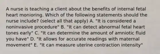 A nurse is teaching a client about the benefits of internal fetal heart monioring. Which of the following statements should the nurse include? (select all that apply) A. "It is considered a noninvasive procedure" B. "It can detect abnormal fetal heart tones early" C. "It can determine the amount of amniotic fluid you have" D. "It allows for accurate readings with maternal movement" E. "It can measure uterine contraction intensity"