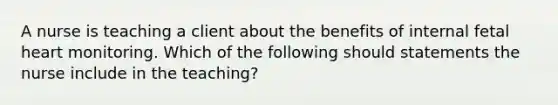 A nurse is teaching a client about the benefits of internal fetal heart monitoring. Which of the following should statements the nurse include in the teaching?