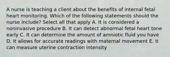 A nurse is teaching a client about the benefits of internal fetal heart monitoring. Which of the following statements should the nurse include? Select all that apply A. It is considered a noninvasive procedure B. It can detect abnormal fetal heart tone early C. It can determine the amount of amniotic fluid you have D. It allows for accurate readings with maternal movement E. It can measure uterine contraction intensity