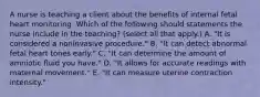 A nurse is teaching a client about the benefits of internal fetal heart monitoring. Which of the following should statements the nurse include in the teaching? (select all that apply.) A. "It is considered a noninvasive procedure." B. "It can detect abnormal fetal heart tones early." C. "It can determine the amount of amniotic fluid you have." D. "It allows for accurate readings with maternal movement." E. "It can measure uterine contraction intensity."