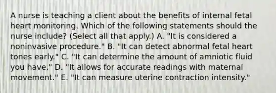 A nurse is teaching a client about the benefits of internal fetal heart monitoring. Which of the following statements should the nurse include? (Select all that apply.) A. "It is considered a noninvasive procedure." B. "It can detect abnormal fetal heart tones early." C. "It can determine the amount of amniotic fluid you have." D. "It allows for accurate readings with maternal movement." E. "It can measure uterine contraction intensity."