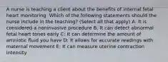 A nurse is teaching a client about the benefits of internal fetal heart monitoring. Which of the following statements should the nurse include in the teaching? (Select all that apply) A: It is considered a noninvasive procedure B: It can detect abnormal fetal heart tones early C: It can determine the amount of amniotic fluid you have D: It allows for accurate readings with maternal movement E: It can measure uterine contraction intensity