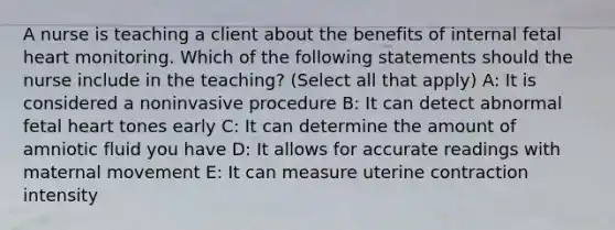 A nurse is teaching a client about the benefits of internal fetal heart monitoring. Which of the following statements should the nurse include in the teaching? (Select all that apply) A: It is considered a noninvasive procedure B: It can detect abnormal fetal heart tones early C: It can determine the amount of amniotic fluid you have D: It allows for accurate readings with maternal movement E: It can measure uterine contraction intensity