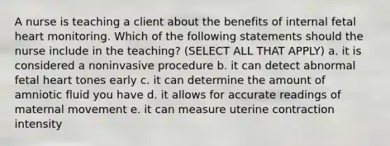 A nurse is teaching a client about the benefits of internal fetal heart monitoring. Which of the following statements should the nurse include in the teaching? (SELECT ALL THAT APPLY) a. it is considered a noninvasive procedure b. it can detect abnormal fetal heart tones early c. it can determine the amount of amniotic fluid you have d. it allows for accurate readings of maternal movement e. it can measure uterine contraction intensity