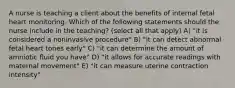 A nurse is teaching a client about the benefits of internal fetal heart monitoring. Which of the following statements should the nurse include in the teaching? (select all that apply) A) "it is considered a noninvasive procedure" B) "it can detect abnormal fetal heart tones early" C) "it can determine the amount of amniotic fluid you have" D) "it allows for accurate readings with maternal movement" E) "it can measure uterine contraction intensity"