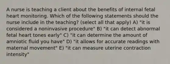 A nurse is teaching a client about the benefits of internal fetal heart monitoring. Which of the following statements should the nurse include in the teaching? (select all that apply) A) "it is considered a noninvasive procedure" B) "it can detect abnormal fetal heart tones early" C) "it can determine the amount of amniotic fluid you have" D) "it allows for accurate readings with maternal movement" E) "it can measure uterine contraction intensity"