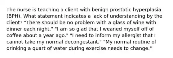 The nurse is teaching a client with benign prostatic hyperplasia (BPH). What statement indicates a lack of understanding by the client? "There should be no problem with a glass of wine with dinner each night." "I am so glad that I weaned myself off of coffee about a year ago." "I need to inform my allergist that I cannot take my normal decongestant." "My normal routine of drinking a quart of water during exercise needs to change."