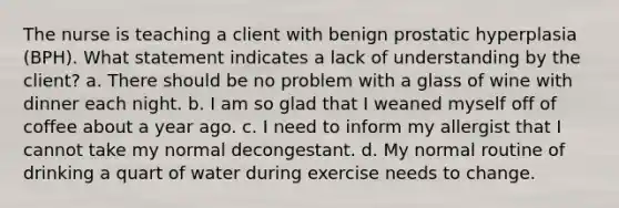 The nurse is teaching a client with benign prostatic hyperplasia (BPH). What statement indicates a lack of understanding by the client? a. There should be no problem with a glass of wine with dinner each night. b. I am so glad that I weaned myself off of coffee about a year ago. c. I need to inform my allergist that I cannot take my normal decongestant. d. My normal routine of drinking a quart of water during exercise needs to change.