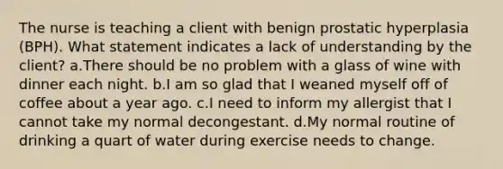 The nurse is teaching a client with benign prostatic hyperplasia (BPH). What statement indicates a lack of understanding by the client? a.There should be no problem with a glass of wine with dinner each night. b.I am so glad that I weaned myself off of coffee about a year ago. c.I need to inform my allergist that I cannot take my normal decongestant. d.My normal routine of drinking a quart of water during exercise needs to change.