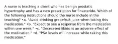 A nurse is teaching a client who has benign prostatic hypertrophy and has a new prescription for finasteride. Which of the following instructions should the nurse include in the teaching? •a. "Avoid drinking grapefruit juice when taking this medication." •b. "Expect to see a response from the medication within one week." •c. "Decreased libido is an adverse effect of the medication." •d. "PSA levels will increase while taking this medication."