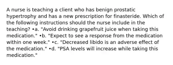 A nurse is teaching a client who has benign prostatic hypertrophy and has a new prescription for finasteride. Which of the following instructions should the nurse include in the teaching? •a. "Avoid drinking grapefruit juice when taking this medication." •b. "Expect to see a response from the medication within one week." •c. "Decreased libido is an adverse effect of the medication." •d. "PSA levels will increase while taking this medication."