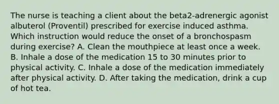 The nurse is teaching a client about the​ beta2-adrenergic agonist albuterol​ (Proventil) prescribed for exercise induced asthma. Which instruction would reduce the onset of a bronchospasm during​ exercise? A. Clean the mouthpiece at least once a week. B. Inhale a dose of the medication 15 to 30 minutes prior to physical activity. C. Inhale a dose of the medication immediately after physical activity. D. After taking the medication, drink a cup of hot tea.