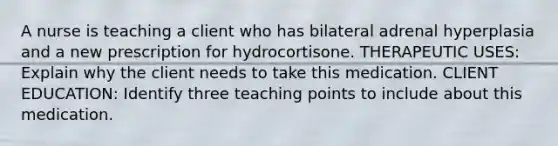 A nurse is teaching a client who has bilateral adrenal hyperplasia and a new prescription for hydrocortisone. THERAPEUTIC USES: Explain why the client needs to take this medication. CLIENT EDUCATION: Identify three teaching points to include about this medication.