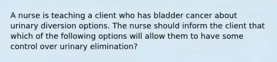 A nurse is teaching a client who has bladder cancer about urinary diversion options. The nurse should inform the client that which of the following options will allow them to have some control over urinary elimination?