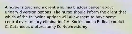 A nurse is teaching a client who has bladder cancer about urinary diversion options. The nurse should inform the client that which of the following options will allow them to have some control over urinary elimination? A. Kock's pouch B. Ileal conduit C. Cutaneous ureterostomy D. Nephrostomy