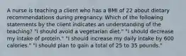 A nurse is teaching a client who has a BMI of 22 about dietary recommendations during pregnancy. Which of the following statements by the client indicates an understanding of the teaching? "I should avoid a vegetarian diet." "I should decrease my intake of protein." "I should increase my daily intake by 600 calories." "I should plan to gain a total of 25 to 35 pounds."