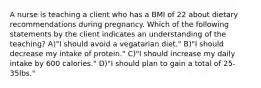 A nurse is teaching a client who has a BMI of 22 about dietary recommendations during pregnancy. Which of the following statements by the client indicates an understanding of the teaching? A)"I should avoid a vegatarian diet." B)"I should decrease my intake of protein." C)"I should increase my daily intake by 600 calories." D)"I should plan to gain a total of 25-35lbs."