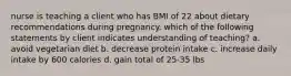 nurse is teaching a client who has BMI of 22 about dietary recommendations during pregnancy. which of the following statements by client indicates understanding of teaching? a. avoid vegetarian diet b. decrease protein intake c. increase daily intake by 600 calories d. gain total of 25-35 lbs