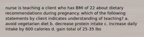 nurse is teaching a client who has BMI of 22 about dietary recommendations during pregnancy. which of the following statements by client indicates understanding of teaching? a. avoid vegetarian diet b. decrease protein intake c. increase daily intake by 600 calories d. gain total of 25-35 lbs