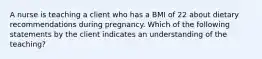 A nurse is teaching a client who has a BMI of 22 about dietary recommendations during pregnancy. Which of the following statements by the client indicates an understanding of the teaching?