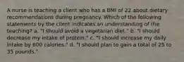 A nurse is teaching a client who has a BMI of 22 about dietary recommendations during pregnancy. Which of the following statements by the client indicates an understanding of the teaching? a. "I should avoid a vegetarian diet." b. "I should decrease my intake of protein." c. "I should increase my daily intake by 600 calories." d. "I should plan to gain a total of 25 to 35 pounds."