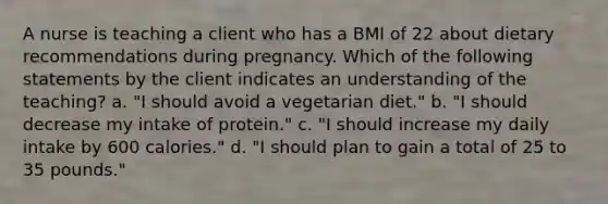 A nurse is teaching a client who has a BMI of 22 about dietary recommendations during pregnancy. Which of the following statements by the client indicates an understanding of the teaching? a. "I should avoid a vegetarian diet." b. "I should decrease my intake of protein." c. "I should increase my daily intake by 600 calories." d. "I should plan to gain a total of 25 to 35 pounds."