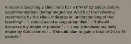 A nurse is teaching a client who has a BMI of 22 about dietary recommendations during pregnancy. Which of the following statements by the client indicates an understanding of the teaching? - "I should avoid a vegetarian diet." - "I should decrease my intake of protein." - "I should increase my daily intake by 600 calories." - "I should plan to gain a total of 25 to 35 pounds."