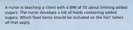 A nurse is teaching a client with a BMI of 35 about limiting added sugars. The nurse develops a list of foods containing added sugars. Which food items should be included on the list? Select all that apply.