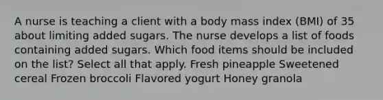 A nurse is teaching a client with a body mass index (BMI) of 35 about limiting added sugars. The nurse develops a list of foods containing added sugars. Which food items should be included on the list? Select all that apply. Fresh pineapple Sweetened cereal Frozen broccoli Flavored yogurt Honey granola