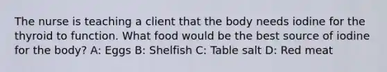 The nurse is teaching a client that the body needs iodine for the thyroid to function. What food would be the best source of iodine for the body? A: Eggs B: Shelfish C: Table salt D: Red meat