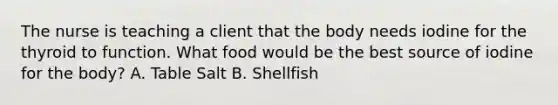 The nurse is teaching a client that the body needs iodine for the thyroid to function. What food would be the best source of iodine for the body? A. Table Salt B. Shellfish