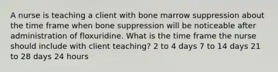 A nurse is teaching a client with bone marrow suppression about the time frame when bone suppression will be noticeable after administration of floxuridine. What is the time frame the nurse should include with client teaching? 2 to 4 days 7 to 14 days 21 to 28 days 24 hours