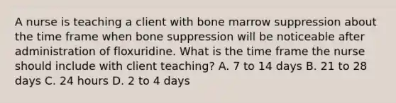 A nurse is teaching a client with bone marrow suppression about the time frame when bone suppression will be noticeable after administration of floxuridine. What is the time frame the nurse should include with client teaching? A. 7 to 14 days B. 21 to 28 days C. 24 hours D. 2 to 4 days