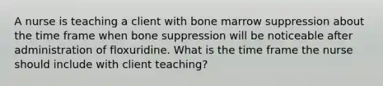 A nurse is teaching a client with bone marrow suppression about the time frame when bone suppression will be noticeable after administration of floxuridine. What is the time frame the nurse should include with client teaching?