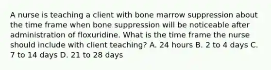 A nurse is teaching a client with bone marrow suppression about the time frame when bone suppression will be noticeable after administration of floxuridine. What is the time frame the nurse should include with client teaching? A. 24 hours B. 2 to 4 days C. 7 to 14 days D. 21 to 28 days