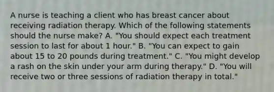 A nurse is teaching a client who has breast cancer about receiving radiation therapy. Which of the following statements should the nurse make? A. "You should expect each treatment session to last for about 1 hour." B. "You can expect to gain about 15 to 20 pounds during treatment." C. "You might develop a rash on the skin under your arm during therapy." D. "You will receive two or three sessions of radiation therapy in total."