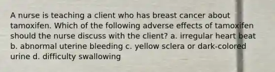 A nurse is teaching a client who has breast cancer about tamoxifen. Which of the following adverse effects of tamoxifen should the nurse discuss with the client? a. irregular heart beat b. abnormal uterine bleeding c. yellow sclera or dark-colored urine d. difficulty swallowing