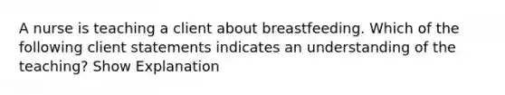 A nurse is teaching a client about breastfeeding. Which of the following client statements indicates an understanding of the teaching? Show Explanation