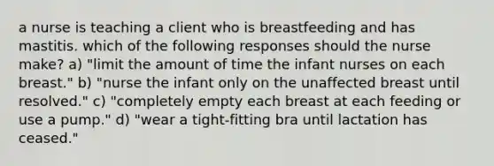 a nurse is teaching a client who is breastfeeding and has mastitis. which of the following responses should the nurse make? a) "limit the amount of time the infant nurses on each breast." b) "nurse the infant only on the unaffected breast until resolved." c) "completely empty each breast at each feeding or use a pump." d) "wear a tight-fitting bra until lactation has ceased."