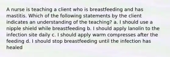 A nurse is teaching a client who is breastfeeding and has mastitis. Which of the following statements by the client indicates an understanding of the teaching? a. I should use a nipple shield while breastfeeding b. I should apply lanolin to the infection site daily c. I should apply warm compresses after the feeding d. I should stop breastfeeding until the infection has healed