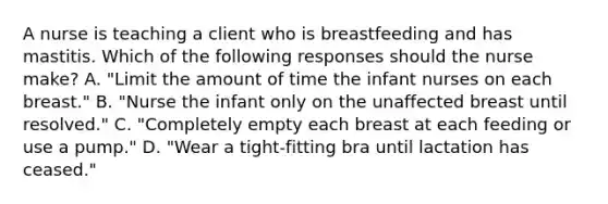 A nurse is teaching a client who is breastfeeding and has mastitis. Which of the following responses should the nurse make? A. "Limit the amount of time the infant nurses on each breast." B. "Nurse the infant only on the unaffected breast until resolved." C. "Completely empty each breast at each feeding or use a pump." D. "Wear a tight‑fitting bra until lactation has ceased."