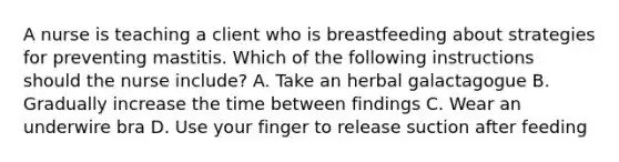 A nurse is teaching a client who is breastfeeding about strategies for preventing mastitis. Which of the following instructions should the nurse include? A. Take an herbal galactagogue B. Gradually increase the time between findings C. Wear an underwire bra D. Use your finger to release suction after feeding