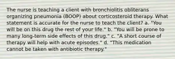 The nurse is teaching a client with bronchiolitis obliterans organizing pneumonia (BOOP) about corticosteroid therapy. What statement is accurate for the nurse to teach the client? a. "You will be on this drug the rest of your life." b. "You will be prone to many long-term side effects of this drug." c. "A short course of therapy will help with acute episodes." d. "This medication cannot be taken with antibiotic therapy."