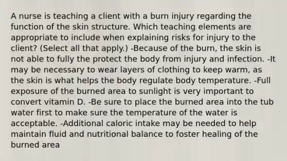 A nurse is teaching a client with a burn injury regarding the function of the skin structure. Which teaching elements are appropriate to include when explaining risks for injury to the client? (Select all that apply.) -Because of the burn, the skin is not able to fully the protect the body from injury and infection. -It may be necessary to wear layers of clothing to keep warm, as the skin is what helps the body regulate body temperature. -Full exposure of the burned area to sunlight is very important to convert vitamin D. -Be sure to place the burned area into the tub water first to make sure the temperature of the water is acceptable. -Additional caloric intake may be needed to help maintain fluid and nutritional balance to foster healing of the burned area