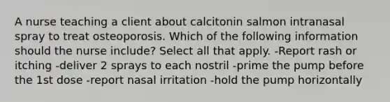 A nurse teaching a client about calcitonin salmon intranasal spray to treat osteoporosis. Which of the following information should the nurse include? Select all that apply. -Report rash or itching -deliver 2 sprays to each nostril -prime the pump before the 1st dose -report nasal irritation -hold the pump horizontally