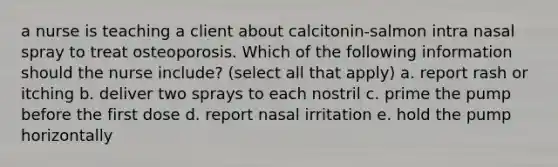 a nurse is teaching a client about calcitonin-salmon intra nasal spray to treat osteoporosis. Which of the following information should the nurse include? (select all that apply) a. report rash or itching b. deliver two sprays to each nostril c. prime the pump before the first dose d. report nasal irritation e. hold the pump horizontally