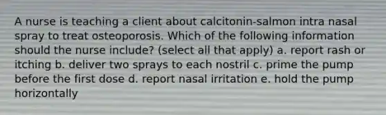 A nurse is teaching a client about calcitonin-salmon intra nasal spray to treat osteoporosis. Which of the following information should the nurse include? (select all that apply) a. report rash or itching b. deliver two sprays to each nostril c. prime the pump before the first dose d. report nasal irritation e. hold the pump horizontally